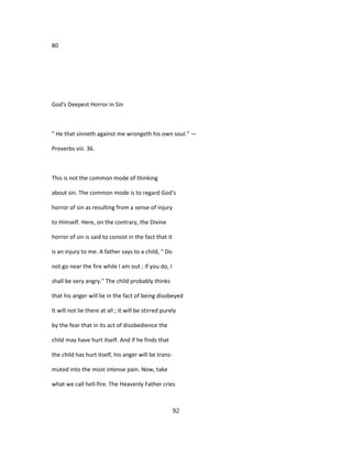 80
God's Deepest Horror in Sin
" He that sinneth against me wrongeth his own soul." —
Proverbs viii. 36.
This is not the common mode of thinking
about sin. The common mode is to regard God's
horror of sin as resulting from a sense of injury
to Himself. Here, on the contrary, the Divine
horror of sin is said to consist in the fact that it
is an injury to me. A father says to a child, " Do
not go near the fire while I am out ; if you do, I
shall be very angry." The child probably thinks
that his anger will lie in the fact of being disobeyed
It will not lie there at all ; it will be stirred purely
by the fear that in its act of disobedience the
child may have hurt itself. And if he finds that
the child has hurt itself, his anger will be trans-
muted into the most intense pain. Now, take
what we call hell-fire. The Heavenly Father cries
92
 