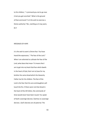 to His children, " I command you not to go near
it lest you get scorched." What is the ground
of that command ? Is it the wish to exercise a
Divine authority ? No ; startling as it may seem,
81 F
MESSAGES OF HOPE
it is the wish to avert a Divine fear. You have
heard the expression, " The fear of the Lord."
When I am exhorted to cultivate the fear of the
Lord, what does that mean ? It means that I
am to get into my heart that fear which dwells
in the heart of God, that I am to have for my
brother the same dread which the Heavenly
Father has for His children. The fear of the
Lord is the fear that His sons and daughters will
touch the fire. If there were not that dread in
the heart of the All-Father, the commands of
Sinai would never have been issued. You speak
of God's sovereign decrees. God has no sovereign
decrees ; God's decrees are all paternal. The
93
 