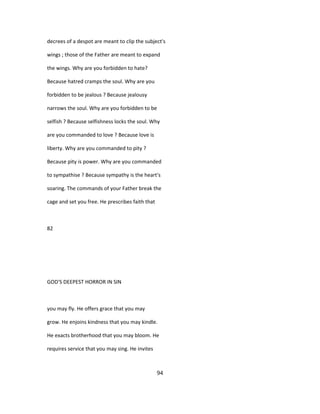 decrees of a despot are meant to clip the subject's
wings ; those of the Father are meant to expand
the wings. Why are you forbidden to hate?
Because hatred cramps the soul. Why are you
forbidden to be jealous ? Because jealousy
narrows the soul. Why are you forbidden to be
selfish ? Because selfishness locks the soul. Why
are you commanded to love ? Because love is
liberty. Why are you commanded to pity ?
Because pity is power. Why are you commanded
to sympathise ? Because sympathy is the heart's
soaring. The commands of your Father break the
cage and set you free. He prescribes faith that
82
GOD'S DEEPEST HORROR IN SIN
you may fly. He offers grace that you may
grow. He enjoins kindness that you may kindle.
He exacts brotherhood that you may bloom. He
requires service that you may sing. He invites
94
 
