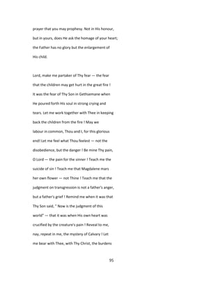 prayer that you may prophesy. Not in His honour,
but in yours, does He ask the homage of your heart;
the Father has no glory but the enlargement of
His child.
Lord, make me partaker of Thy fear — the fear
that the children may get hurt in the great fire !
It was the fear of Thy Son in Gethsemane when
He poured forth His soul in strong crying and
tears. Let me work together with Thee in keeping
back the children from the fire ! May we
labour in common, Thou and I, for this glorious
end! Let me feel what Thou feelest — not the
disobedience, but the danger ! Be mine Thy pain,
O Lord — the pain for the sinner ! Teach me the
suicide of sin ! Teach me that Magdalene mars
her own flower — not Thine ! Teach me that the
judgment on transgression is not a father's anger,
but a father's grief ! Remind me when it was that
Thy Son said, " Now is the judgment of this
world" — that it was when His own heart was
crucified by the creature's pain ! Reveal to me,
nay, repeat in me, the mystery of Calvary ! Let
me bear with Thee, with Thy Christ, the burdens
95
 