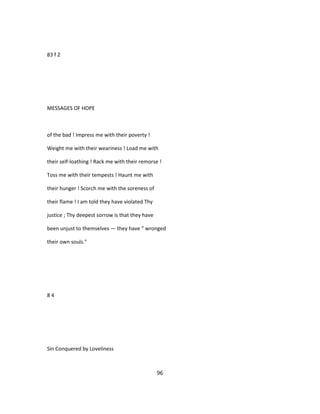 83 f 2
MESSAGES OF HOPE
of the bad ! Impress me with their poverty !
Weight me with their weariness ! Load me with
their self-loathing ! Rack me with their remorse !
Toss me with their tempests ! Haunt me with
their hunger ! Scorch me with the soreness of
their flame ! I am told they have violated Thy
justice ; Thy deepest sorrow is that they have
been unjust to themselves — they have " wronged
their own souls."
8 4
Sin Conquered by Loveliness
96
 