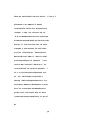 11 He was manifested to take away our sins." — i John hi. 5.
Manifested to take away sin ! If we met
these words for the first time, we should think
them very strange. They sound as if one said,
" A picture was exhibited to remove a pestilence."
The agency seems extremely soft for the iron task
assigned to it. We could understand the appro-
priateness of other agencies. We could under-
stand why it should be said, " Repressive laws
were made to take away sin." We could under-
stand the propriety of the statement, " Drastic
penalties were enacted to take away sin." We
could understand the logic of the averment, " A
life of asceticism was prescribed to take away
sin." But a manifestation, an exhibition, a
painting, a mere showing of something — that
seems a poor weapon to wield against so deadly
a foe. Yet, examine your own experience and
you will find St. John is right. What is it which
cures the greatest number of sins in this world ?
85
97
 