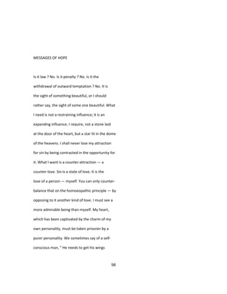 MESSAGES OF HOPE
Is it law ? No. Is it penalty ? No. Is it the
withdrawal of outward temptation ? No. It is
the sight of something beautiful, or I should
rather say, the sight of some one beautiful. What
I need is not a restraining influence; it is an
expanding influence. I require, not a stone laid
at the door of the heart, but a star lit in the dome
of the heavens. I shall never lose my attraction
for sin by being contracted in the opportunity for
it. What I want is a counter-attraction — a
counter-love. Sin is a state of love. It is the
love of a person — myself. You can only counter-
balance that on the homoeopathic principle — by
opposing to it another kind of love. I must see a
more admirable being than myself. My heart,
which has been captivated by the charm of my
own personality, must be taken prisoner by a
purer personality. We sometimes say of a self-
conscious man, " He needs to get his wings
98
 