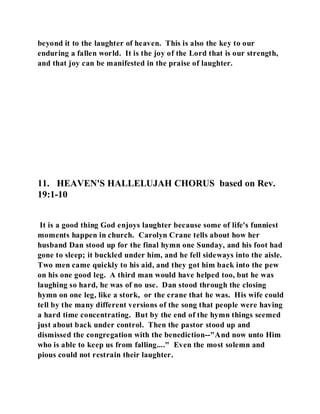 beyond it to the laughter of heaven. This is also the key to our 
enduring a fallen world. It is the joy of the Lord that is our strength, 
and that joy can be manifested in the praise of laughter. 
11. HEAVEN'S HALLELUJAH CHORUS based on Rev. 
19:1-10 
It is a good thing God enjoys laughter because some of life's funniest 
moments happen in church. Carolyn Crane tells about how her 
husband Dan stood up for the final hymn one Sunday, and his foot had 
gone to sleep; it buckled under him, and he fell sideways into the aisle. 
Two men came quickly to his aid, and they got him back into the pew 
on his one good leg. A third man would have helped too, but he was 
laughing so hard, he was of no use. Dan stood through the closing 
hymn on one leg, like a stork, or the crane that he was. His wife could 
tell by the many different versions of the song that people were having 
a hard time concentrating. But by the end of the hymn things seemed 
just about back under control. Then the pastor stood up and 
dismissed the congregation with the benediction--"And now unto Him 
who is able to keep us from falling...." Even the most solemn and 
pious could not restrain their laughter. 
 