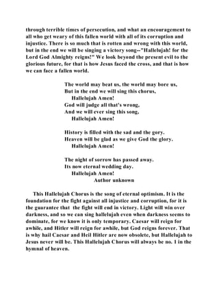through terrible times of persecution, and what an encouragement to 
all who get weary of this fallen world with all of its corruption and 
injustice. There is so much that is rotten and wrong with this world, 
but in the end we will be singing a victory song--"Hallelujah! for the 
Lord God Almighty reigns!" We look beyond the present evil to the 
glorious future, for that is how Jesus faced the cross, and that is how 
we can face a fallen world. 
The world may beat us, the world may bore us, 
But in the end we will sing this chorus, 
Hallelujah Amen! 
God will judge all that's wrong, 
And we will ever sing this song, 
Hallelujah Amen! 
History is filled with the sad and the gory. 
Heaven will be glad as we give God the glory. 
Hallelujah Amen! 
The night of sorrow has passed away. 
Its now eternal wedding day. 
Hallelujah Amen! 
Author unknown 
This Hallelujah Chorus is the song of eternal optimism. It is the 
foundation for the fight against all injustice and corruption, for it is 
the guarantee that the fight will end in victory. Light will win over 
darkness, and so we can sing hallelujah even when darkness seems to 
dominate, for we know it is only temporary. Caesar will reign for 
awhile, and Hitler will reign for awhile, but God reigns forever. That 
is why hail Caesar and Heil Hitler are now obsolete, but Hallelujah to 
Jesus never will be. This Hallelujah Chorus will always be no. 1 in the 
hymnal of heaven. 
 