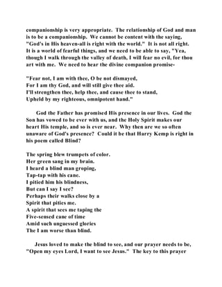 companionship is very appropriate. The relationship of God and man 
is to be a companionship. We cannot be content with the saying, 
"God's in His heaven-all is right with the world." It is not all right. 
It is a world of fearful things, and we need to be able to say, "Yea, 
though I walk through the valley of death, I will fear no evil, for thou 
art with me. We need to hear the divine companion promise- 
"Fear not, I am with thee, O be not dismayed, 
For I am thy God, and will still give thee aid. 
I'll strengthen thee, help thee, and cause thee to stand, 
Upheld by my righteous, omnipotent hand." 
God the Father has promised His presence in our lives. God the 
Son has vowed to be ever with us, and the Holy Spirit makes our 
heart His temple, and so is ever near. Why then are we so often 
unaware of God's presence? Could it be that Harry Kemp is right in 
his poem called Blind? 
The spring blew trumpets of color. 
Her green sang in my brain. 
I heard a blind man groping, 
Tap-tap with his cane. 
I pitied him his blindness, 
But can I say I see? 
Perhaps their walks close by a 
Spirit that pities me. 
A spirit that sees me taping the 
Five-sensed cane of time 
Amid such unguessed glories 
The I am worse than blind. 
Jesus loved to make the blind to see, and our prayer needs to be, 
"Open my eyes Lord, I want to see Jesus." The key to this prayer 
 