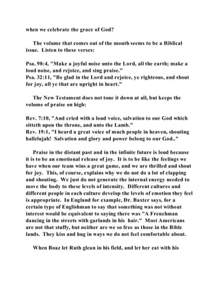 when we celebrate the grace of God? 
The volume that comes out of the mouth seems to be a Biblical 
issue. Listen to these verses: 
Psa. 98:4, "Make a joyful noise unto the Lord, all the earth; make a 
loud noise, and rejoice, and sing praise." 
Psa. 32:11, "Be glad in the Lord and rejoice, ye righteous, and shout 
for joy, all ye that are upright in heart." 
The New Testament does not tone it down at all, but keeps the 
volume of praise on high: 
Rev. 7:10, "And cried with a loud voice, salvation to our God which 
sitteth upon the throne, and unto the Lamb." 
Rev. 19:1, "I heard a great voice of much people in heaven, shouting 
hallelujah! Salvation and glory and power belong to our God.." 
Praise in the distant past and in the infinite future is loud because 
it is to be an emotional release of joy. It is to be like the feelings we 
have when our team wins a great game, and we are thrilled and shout 
for joy. This, of course, explains why we do not do a lot of clapping 
and shouting. We just do not generate the internal energy needed to 
move the body to these levels of intensity. Different cultures and 
different people in each culture develop the levels of emotion they feel 
is appropriate. In England for example, Dr. Baxter says, for a 
certain type of Englishman to say that something was not without 
interest would be equivalent to saying there was "A Frenchman 
dancing in the streets with garlands in his hair." Most Americans 
are not that stuffy, but neither are we so free as those in the Bible 
lands. They kiss and hug in ways we do not feel comfortable about. 
When Boaz let Ruth glean in his field, and let her eat with his 
 