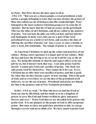 be Peter. But Peter throws the door open to all in 
I Pet. 2:9. "But you are a chosen people, a royal priesthood, a holy 
nation, a people belonging to God, that you may declare the praises of 
Him who called you out of darkness into His wonderful light. Peter 
belonged to the most exclusive Christian group ever to exist-the 12 
Apostles. But he knew that the 12 had no corner on the priesthood. 
This was the office of all Chrisitans, and all are called to the ministry 
of praise. You can lack the gifts you wish you had, and feel inferior 
and inadequate in many ways, but you are a part of the royal 
priesthood if you are a believer in Christ, and you have the duty of 
offering the sacrifice of praise; not once a year, or once a month, or 
once a week, but continually. The temple of praise is never closed. 
As American Christians we pick up the values and practices of our 
culture. Being a mere spectator is a major part of our culture. Ride 
the bus and leave the driving to us, or we do it all for you, as the ad 
says. We bring this attitude to church, and expect others to do our 
job for us, but it doesn't work that way. I can only praise God for 
myself. I cannot give God your sacrifice of praise. The choir can 
only praise God for themselves. They cannot do it for you. Every 
Christian has to offer their own sacrifice of praise, and this is good, 
for when they do they become a part of true worship. This is the goal 
of God, and so everywhere we see the idea of the priesthood of all 
believers, we see the act of praise. Priesthood and praise are linked, 
for that is the primary task of New Testament priesthood. 
In Rev. 1:5-6 we read, "To Him who loves us and has freed us 
from our sins by His blood, and has made us to be a kingdom of 
priests to serve His God and Father-to Him be glory and power 
forever and ever." Praise God that we are all called to be priests who 
praise God. It is our purpose as the people of God to offer perpetual 
praise. But since we have not paid close attention to this, we can go 
through a service and never think of it. We have much to praise God 
 