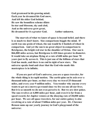 God greatened in his growing mind; 
Each year he dreamed his God anew, 
And left his older God behind. 
He saw the boundless scheme dilate 
In star and blossom, sky and clod, 
And as the universe grew great, 
He dreamed for it a greater God. Author unknown. 
The marvels of what we know of space is beyond belief, and there 
is so much we don't know. Size comparisons boggle the mind. If 
earth was one grain of wheat, the sun would be 4 bushels of wheat in 
comparison. And yet the sun is no great object in comparison to 
Betelgeuse, the bright red star in the shoulder of Orion. Our sun is 
866,000 miles across, but Betelgeuse is 420 times greater in diameter. 
It would take an airplane flying at a rate of 600 miles per hour 70 
years just to fly across it. This is just one of the billions of stars that 
God has made, and there is no end in sight of new stars. The 
universe speaks loud and clear that the God who made this 
masterpiece is in infinite. 
If you are part of God's universe, you are a space traveler, for 
the whole thing is in rapid motion. The earth spins on its axis over a 
thousand miles per hour, so that every day we travel 25 thousand 
miles, and every year 9 million miles. You wonder why anyone every 
wants to get on a merry-go-round since we live on one all our lives. 
But it is so smooth we do not even perceive it. But we are slow pokes. 
The sun revolves at 4,000 miles per hour, and even it is far from a 
speed record, for Jupiter rotates at the dizzying rate of 28,000 miles 
per hour. We are all space travelers, for our entire galaxy is also 
revolving at a rate of about 5 billion miles per year. Dr. Clarence 
Benson sums up our yearly journey in God's playground of the 
universe: 
 
