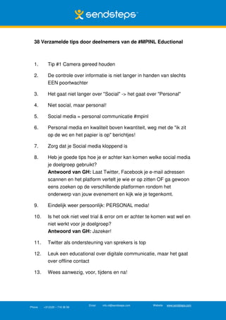 38 Verzamelde tips door deelnemers van de #MPINL Eductional



  1.       Tip #1 Camera gereed houden

  2.       De controle over informatie is niet langer in handen van slechts
           EEN poortwachter

  3.       Het gaat niet langer over "Social" -> het gaat over "Personal"

  4.       Niet social, maar personal!

  5.       Social media = personal communicatie #mpinl

  6.       Personal media en kwaliteit boven kwantiteit, weg met de "ik zit
           op de wc en het papier is op" berichtjes!

  7.       Zorg dat je Social media kloppend is

  8.       Heb je goede tips hoe je er achter kan komen welke social media
           je doelgroep gebruikt?
           Antwoord van GH: Laat Twitter, Facebook je e-mail adressen
           scannen en het platform vertelt je wie er op zitten OF ga gewoon
           eens zoeken op de verschillende platformen rondom het
           onderwerp van jouw evenement en kijk wie je tegenkomt.

  9.       Eindelijk weer persoonlijk: PERSONAL media!

  10.      Is het ook niet veel trial & error om er achter te komen wat wel en
           niet werkt voor je doelgroep?
           Antwoord van GH: Jazeker!

  11.      Twitter als ondersteuning van sprekers is top

  12.      Leuk een educational over digitale communicatie, maar het gaat
           over offline contact

  13.      Wees aanwezig, voor, tijdens en na!




                               Email   info.nl@sendsteps.com   Website   www.sendsteps.com
Phone   +31(0)20 – 716 36 56
 