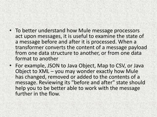 • To better understand how Mule message processors
act upon messages, it is useful to examine the state of
a message before and after it is processed. When a
transformer converts the content of a message payload
from one data structure to another, or from one data
format to another
• For example, JSON to Java Object, Map to CSV, or Java
Object to XML – you may wonder exactly how Mule
has changed, removed or added to the contents of a
message. Reviewing its "before and after" state should
help you to be better able to work with the message
further in the flow.
 