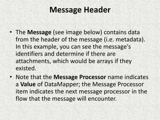 Message Header
• The Message (see image below) contains data
from the header of the message (i.e. metadata).
In this example, you can see the message's
identifiers and determine if there are
attachments, which would be arrays if they
existed.
• Note that the Message Processor name indicates
a Value of DataMapper; the Message Processor
item indicates the next message processor in the
flow that the message will encounter.
 