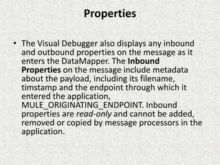 Properties
• The Visual Debugger also displays any inbound
and outbound properties on the message as it
enters the DataMapper. The Inbound
Properties on the message include metadata
about the payload, including its filename,
timstamp and the endpoint through which it
entered the application,
MULE_ORIGINATING_ENDPOINT. Inbound
properties are read-only and cannot be added,
removed or copied by message processors in the
application.
 