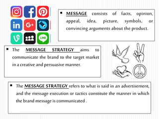  MESSAGE consists of facts, opinion,
appeal, idea, picture, symbols, or
convincing arguments about the product.
 The MESSAGE STRATEGY aims to
communicate the brand to the target market
in a creative andpersuasive manner.
 The MESSAGE STRATEGY refers to what is said in an advertisement,
and the message execution or tactics constitute the manner in which
the brand message is communicated .
 