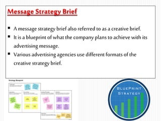 Message Strategy Brief
 A message strategy brief also referred to as a creative brief.
 It is a blueprint of what thecompany plans to achieve with its
advertising message.
 Various advertising agenciesuse differentformats of the
creative strategy brief.
 