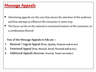 Message Appeals
 Advertising appeals are the cues that attractthe attention of the audience
and that attempt to influence the consumer in some way.
 The focus can be on the rationalor emotional motives of the consumer, or
a combination thereof.
Few of the Message Appeals in Ads are :-
1. Rational / Logical Appeal (Price, Quality, Features and so on.)
2. Emotional Appeal (Fear, Musical, Social, Personal and so on.)
3. Additional Appeals (Reminder, Scarcity, Teaser are some.)
 