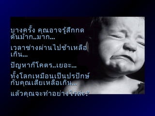 บางครั้ง คุณ อาจรู้ส ก กด
                     ึ
ดัน ม้า ก ..มาก ...
เวลาช่า งผ่า นไปช้า เหลือ
เกิน ...
ปัญ หาก็โ คตร ..เยอะ ...
ทั้ง โลกเหมือ นเป็น ปรปัก ษ์
กับ คุณ เสีย เหลือ เกิน ...
แล้ว คุณ จะทำา อย่า งไรล่ะ ?
 