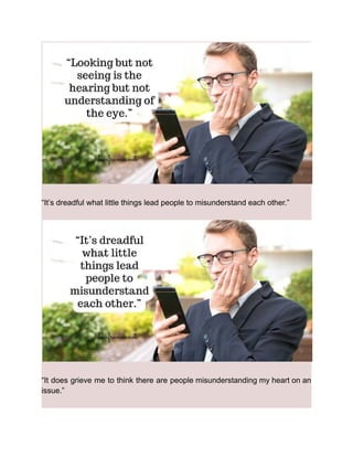 “It’s dreadful what little things lead people to misunderstand each other.”
“It does grieve me to think there are people misunderstanding my heart on an
issue.”
 