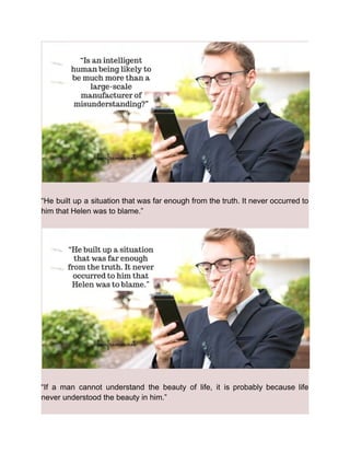 “He built up a situation that was far enough from the truth. It never occurred to
him that Helen was to blame.”
“If a man cannot understand the beauty of life, it is probably because life
never understood the beauty in him.”
 