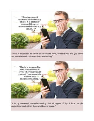 “Music is supposed to create an associate level, wherein you and you and I
can associate without any misunderstanding.”
“It is by universal misunderstanding that all agree. If, by ill luck, people
understood each other, they would never agree.”
 