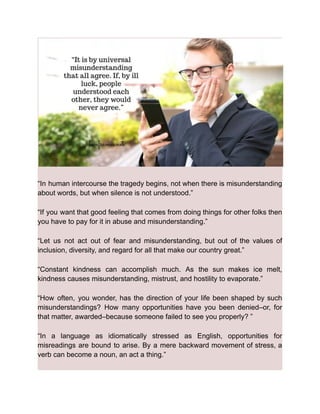 “In human intercourse the tragedy begins, not when there is misunderstanding
about words, but when silence is not understood.”
“If you want that good feeling that comes from doing things for other folks then
you have to pay for it in abuse and misunderstanding.”
“Let us not act out of fear and misunderstanding, but out of the values of
inclusion, diversity, and regard for all that make our country great.”
“Constant kindness can accomplish much. As the sun makes ice melt,
kindness causes misunderstanding, mistrust, and hostility to evaporate.”
“How often, you wonder, has the direction of your life been shaped by such
misunderstandings? How many opportunities have you been denied–or, for
that matter, awarded–because someone failed to see you properly? ”
“In a language as idiomatically stressed as English, opportunities for
misreadings are bound to arise. By a mere backward movement of stress, a
verb can become a noun, an act a thing.”
 