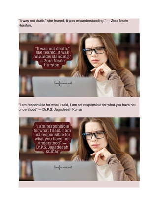 “It was not death,” she feared. It was misunderstanding.” ― Zora Neale
Hurston.
“I am responsible for what I said, I am not responsible for what you have not
understood” ― Dr.P.S. Jagadeesh Kumar
 