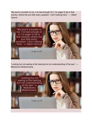 “My soul’s a burden to me, I’ve had enough of it. I’m eager to be in that
country, where the sun kills every question. I don’t belong here.” ― Albert
Camus
“Looking but not seeing is the hearing but not understanding of the eye.” ―
Mokokoma Mokhonoana.
 