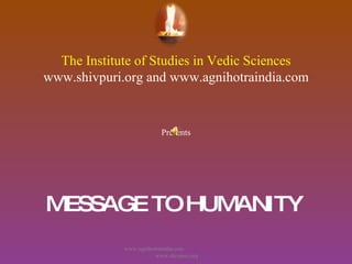 The Institute of Studies in Vedic Sciences www.shivpuri.org and www.agnihotraindia.com Presents MESSAGE TO HUMANITY   www.agnihotraindia.com  www.shivpuri.org 