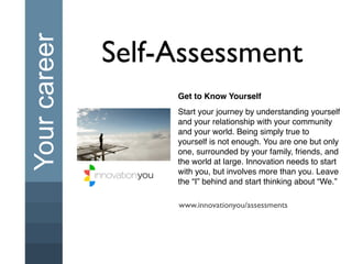 Your career   Self-Assessment
                   Get to Know Yourself
                   Start your journey by understanding yourself
                   and your relationship with your community
                   and your world. Being simply true to
                   yourself is not enough. You are one but only
                   one, surrounded by your family, friends, and
                   the world at large. Innovation needs to start
                   with you, but involves more than you. Leave
                   the “I” behind and start thinking about “We.”

                   www.innovationyou/assessments
 