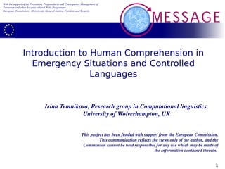With the support of the Prevention, Preparedness and Consequence Management of 
Terrorism and other Security­related Risks Programme 
European Commission ­ Directorate­General Justice, Freedom and Security




                Introduction to Human Comprehension in
                  Emergency Situations and Controlled
                                Languages


                                  Irina Temnikova, Research group in Computational linguistics, 
                                               University of Wolverhampton, UK


                                                                This project has been funded with support from the European Commission. 
                                                                          This communication reflects the views only of the author, and the 
                                                                 Commission cannot be held responsible for any use which may be made of 
                                                                                                       the information contained therein. 


                                                                                                                                         1
 