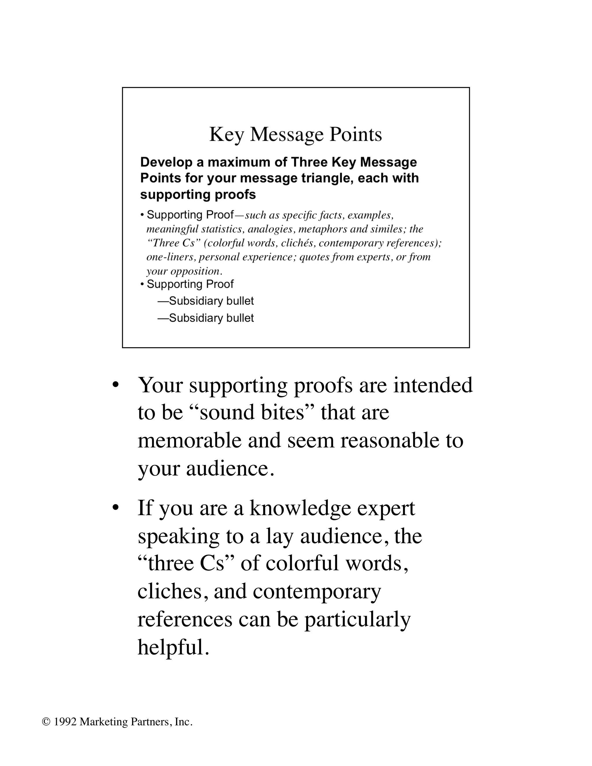 •  Your supporting proofs are intended
                  to be “sound bites” that are
                  memorable and seem reasonable to
                  your audience.	

               •  If you are a knowledge expert
                  speaking to a lay audience, the
                  “three Cs” of colorful words,
                  cliches, and contemporary
                  references can be particularly
                  helpful.	



© 1992 Marketing Partners, Inc. 	

 