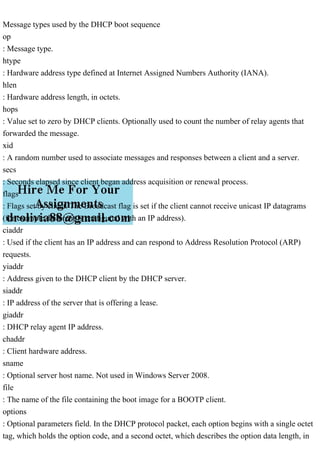 Message types used by the DHCP boot sequence
op
: Message type.
htype
: Hardware address type defined at Internet Assigned Numbers Authority (IANA).
hlen
: Hardware address length, in octets.
hops
: Value set to zero by DHCP clients. Optionally used to count the number of relay agents that
forwarded the message.
xid
: A random number used to associate messages and responses between a client and a server.
secs
: Seconds elapsed since client began address acquisition or renewal process.
flags
: Flags set by client. The Broadcast flag is set if the client cannot receive unicast IP datagrams
(for example, before it is configured with an IP address).
ciaddr
: Used if the client has an IP address and can respond to Address Resolution Protocol (ARP)
requests.
yiaddr
: Address given to the DHCP client by the DHCP server.
siaddr
: IP address of the server that is offering a lease.
giaddr
: DHCP relay agent IP address.
chaddr
: Client hardware address.
sname
: Optional server host name. Not used in Windows Server 2008.
file
: The name of the file containing the boot image for a BOOTP client.
options
: Optional parameters field. In the DHCP protocol packet, each option begins with a single octet
tag, which holds the option code, and a second octet, which describes the option data length, in
 