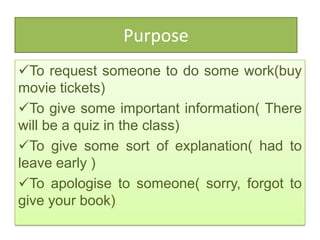 Purpose
To request someone to do some work(buy
movie tickets)
To give some important information( There
will be a quiz in the class)
To give some sort of explanation( had to
leave early )
To apologise to someone( sorry, forgot to
give your book)