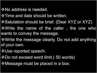 No address is needed.
Time and date should be written.
Salutation should be brief. (Dear XYZ or XYZ)
Write the name of the caller , the one who
wants to convey the message.
Write the message clearly. Do not add anything
of your own.
Use reported speech.
Do not exceed word limit.( 50 words)
Message must be placed in a box.