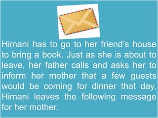 Himani has to go to her friend’s house
to bring a book. Just as she is about to
leave, her father calls and asks her to
inform her mother that a few guests
would be coming for dinner that day.
Himani leaves the following message
for her mother.
