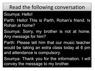 Read the following conversation
Soumya: Hello!
Parth: Hello! This is Parth, Rohan’s friend. Is
Rohan at home?
Soumya: Sorry, my brother is not at home.
Any message for him?
Parth: Please tell him that our music teacher
would be taking an extra class today at 6 pm
and attendance is compulsory.
Soumya: Thank you for the information. I will
convey the message to my brother.