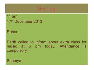 Message
11 am
17th December 2013
Rohan
Parth called to inform about extra class for
music at 6 pm today. Attendance is
compulsory.
Soumya