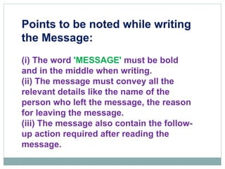 Points to be noted while writing
the Message:
(i) The word 'MESSAGE' must be bold
and in the middle when writing.
(ii) The message must convey all the
relevant details like the name of the
person who left the message, the reason
for leaving the message.
(iii) The message also contain the follow-
up action required after reading the
message.
 
