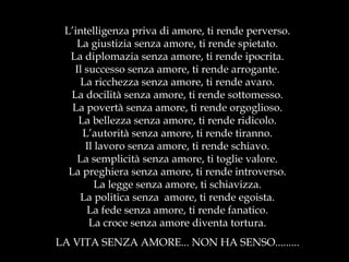 L’intelligenza priva di amore, ti rende perverso. La giustizia senza amore, ti rende spietato. La diplomazia senza amore, ti rende ipocrita. Il successo senza amore, ti rende arrogante. La ricchezza senza amore, ti rende avaro. La docilità senza amore, ti rende sottomesso. La povertà senza amore, ti rende orgoglioso. La bellezza senza amore, ti rende ridicolo. L’autorità senza amore, ti rende tiranno. Il lavoro senza amore, ti rende schiavo. La semplicità senza amore, ti toglie valore. La preghiera senza amore, ti rende introverso. La legge senza amore, ti schiavizza. La politica senza  amore, ti rende egoista. La fede senza amore, ti rende fanatico. La croce senza amore diventa tortura. LA VITA SENZA AMORE... NON HA SENSO......... 