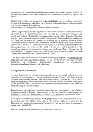 communion », serviteurs de la réconciliation à promouvoir entre tous les disciples de Jésus : la
vie consacrée, placée au cœur même de l’Eglise, se trouve au cœur du chemin des Eglises vers
l’Unité.
Les participants ont pu aussi mieux saisir ce qui les distingue, mais ne les sépare pas, selon la
diversité de leurs traditions ecclésiales : par exemple, la vie consacrée dans la tradition orientale
peut être interprétée de diverses façons.
Une telle expérience a fait grandir en eux une double conviction :
- Quand les personnes consacrées répondent en vérité à leur vocation de femmes et d’hommes
de communion, de réconciliation avec Dieu et entre eux, d’unification intérieure, de
miséricorde, en étant « d’infatigables constructeurs de fraternité » (Pape François, ibid.), elles
sont alors serviteurs de la communion dans l’Eglise et entre les différentes Eglises, sous l’action
de l’Esprit saint qui suscite les charismes qu’ils vivent. La vie religieuse, par sa recherche
d’union avec Dieu et à l’intérieur de la communauté fraternelle, en particulier lorsqu’elle réussit
à réconcilier la diversité et à surmonter les conflits, réalise de manière exemplaire la prière du
Seigneur pour que « tous soient un » (Jn 17, 21), et devient une « école d’œcuménisme ». La
sainteté, qui passe par une communion toujours plus grande avec Dieu et l’amour fraternel
jusqu’à la Croix – jusqu’au martyre, qui a mêlé le sang versé de tant de consacrés de toutes
origines confessionnelles –, est l’unique chemin de l’Unité.
– En même temps, les avancées du mouvement œcuménique ont permis un échange de dons
entre frères et sœurs des diverses Eglises. De cet enrichissement réciproque témoigne
l’expérience de nombreuses communautés œcuméniques et d’associations
interconfessionnelles de religieux et de religieuses.
3. Des perspectives renouvelées
Au terme de cette rencontre, les personnes consacrées qui y ont participé souhaiteraient voir
multipliées des rencontres de ce type, suivant l’appel du pape François : « J’attends, non pas
que vous mainteniez des "utopies", mais que vous sachiez créer d’autres lieux où se vive la
logique évangélique du don, de la fraternité, de l’accueil de la diversité, de l’amour réciproque »
(Lettre apostolique à tous les consacrés). Un tel échange de dons nécessite aussi une formation
adéquate qui devrait être encouragée.
Les participants à la rencontre, retournant à présent dans leurs communautés et leurs Eglises,
grandement enrichis de la grâce expérimentée en ces jours, espèrent vivre encore mieux avec
leurs frères et sœurs leur commun appel à la sainteté et à la conversion, seul chemin d’unité.
Ils invoquent ensemble le don abondant de l’Esprit pour être, chacun personnellement et tous
ensemble, toujours plus fidèles à Dieu, afin que s’accomplisse au plus tôt le grand désir du
Christ pour tous ses disciples et pour toute l’humanité : « Père, que tous soient un, pour que le
monde croie ! » (Jn 17, 21)
Rome, le 25 janvier 2015, en la fête de la Conversion de saint Paul.
 