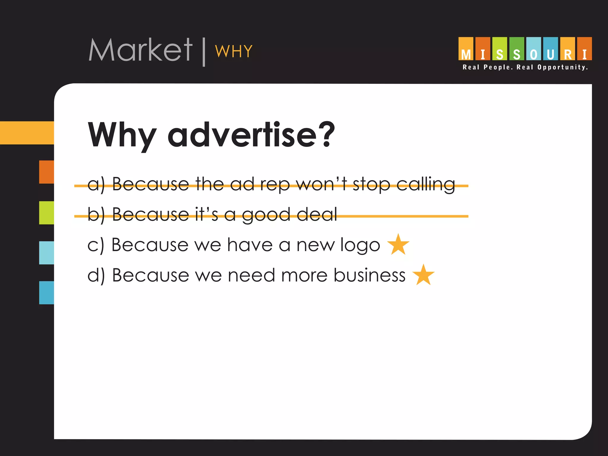 Market|why
Why advertise?
a) Because the ad rep won’t stop calling
b) Because it’s a good deal
c) Because we have a new logo H
d) Because we need more business H
 
