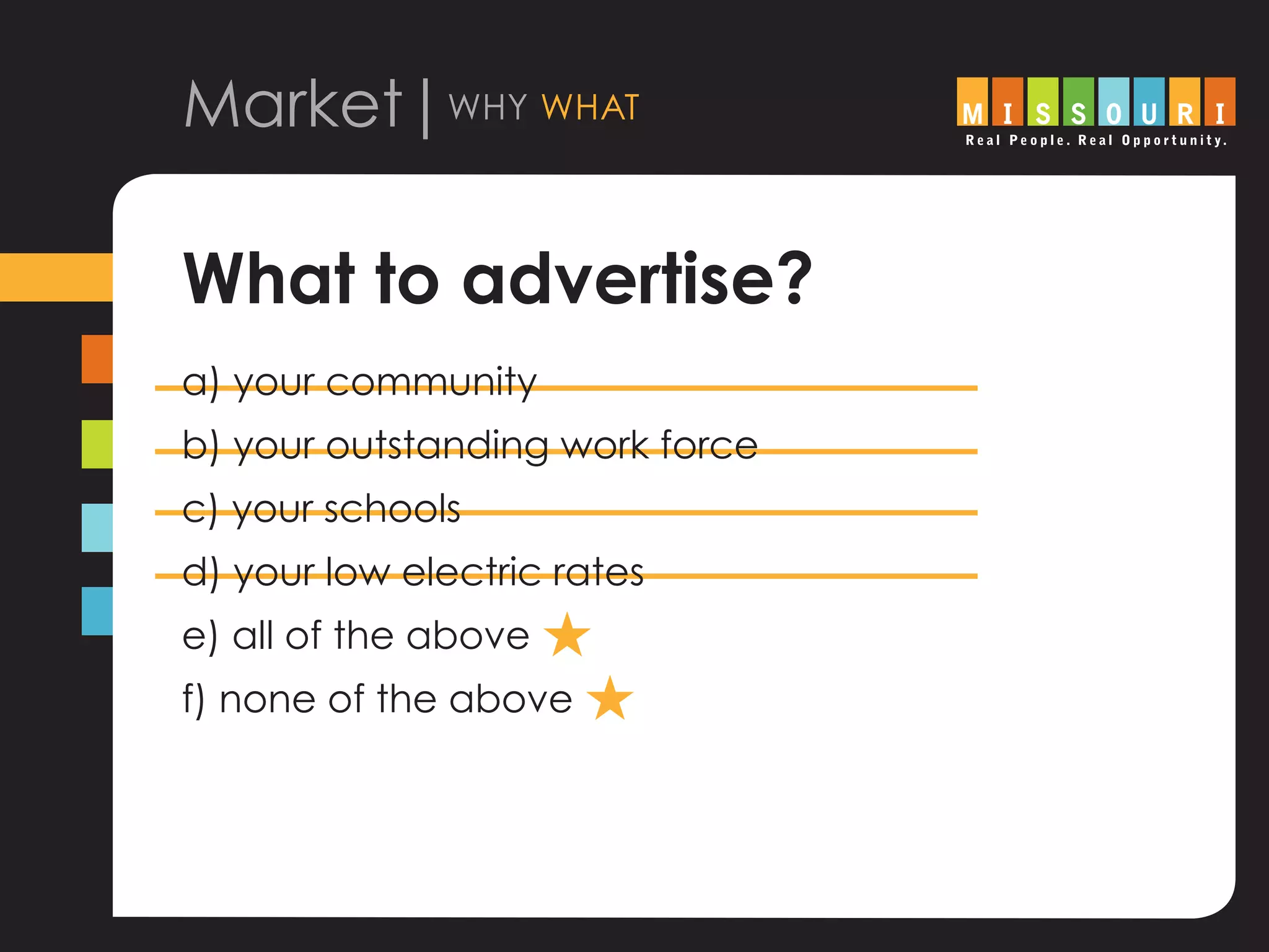 Market|why what
What to advertise?
a) your community
b) your outstanding work force
c) your schools
d) your low electric rates
e) all of the above H
f) none of the above H
 