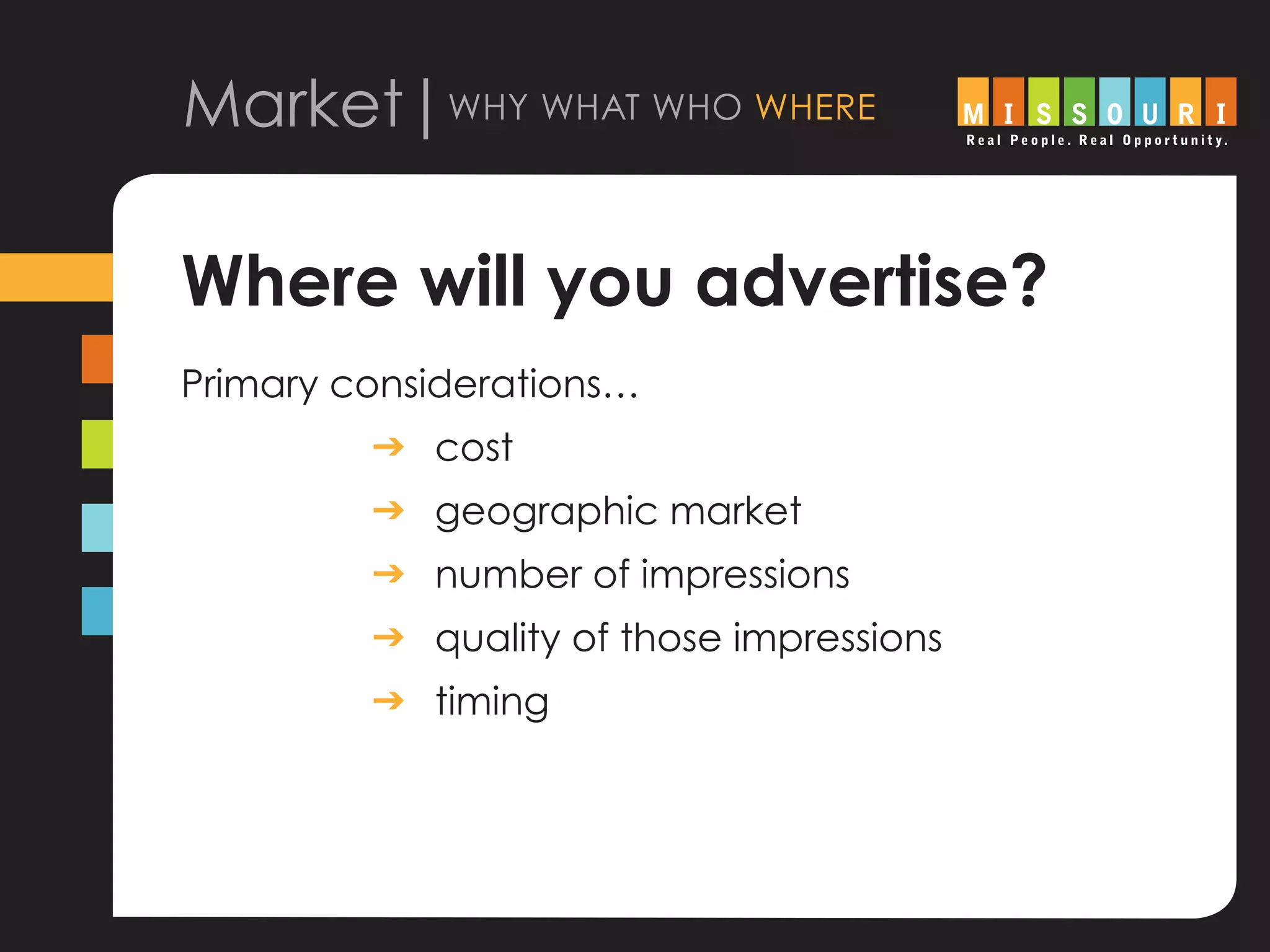 Market|why what who where
Where will you advertise?
Primary considerations…	
			 g	cost
			 g	geographic market
			 g 	 number of impressions
			 g	quality of those impressions
			 g	timing
 