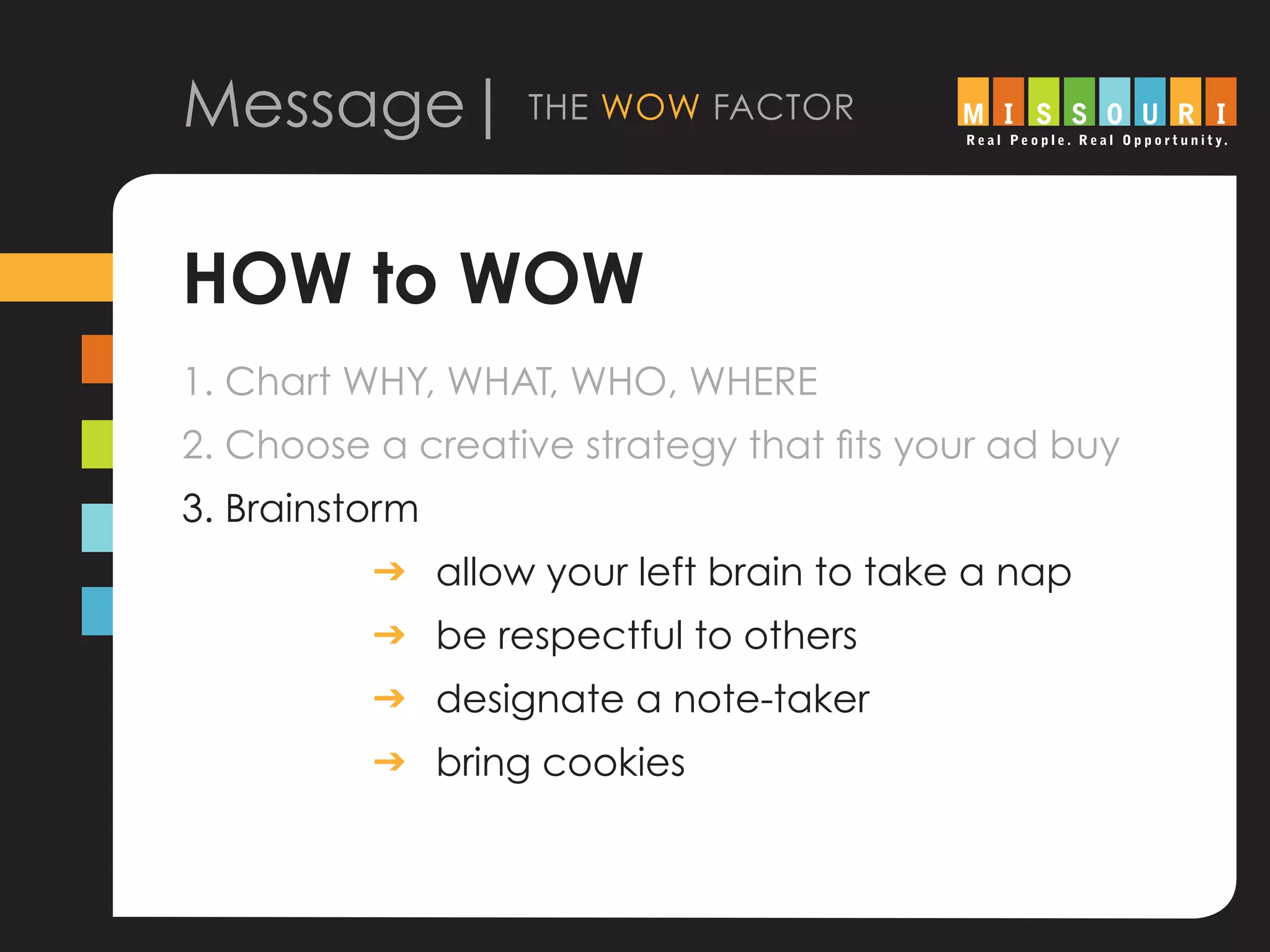 Message| the wow factor
HOW to WOW
1. Chart WHY, WHAT, WHO, WHERE
2. Choose a creative strategy that fits your ad buy
3. Brainstorm
			 g	allow your left brain to take a nap
			 g	be respectful to others
			 g	designate a note-taker
			 g	bring cookies
 
