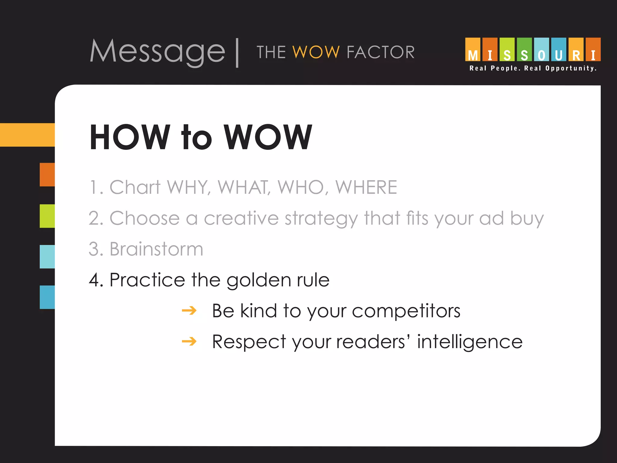 Message| the wow factor
HOW to WOW
1. Chart WHY, WHAT, WHO, WHERE
2. Choose a creative strategy that fits your ad buy
3. Brainstorm
4. Practice the golden rule
			 g	Be kind to your competitors
			 g	Respect your readers’ intelligence
 