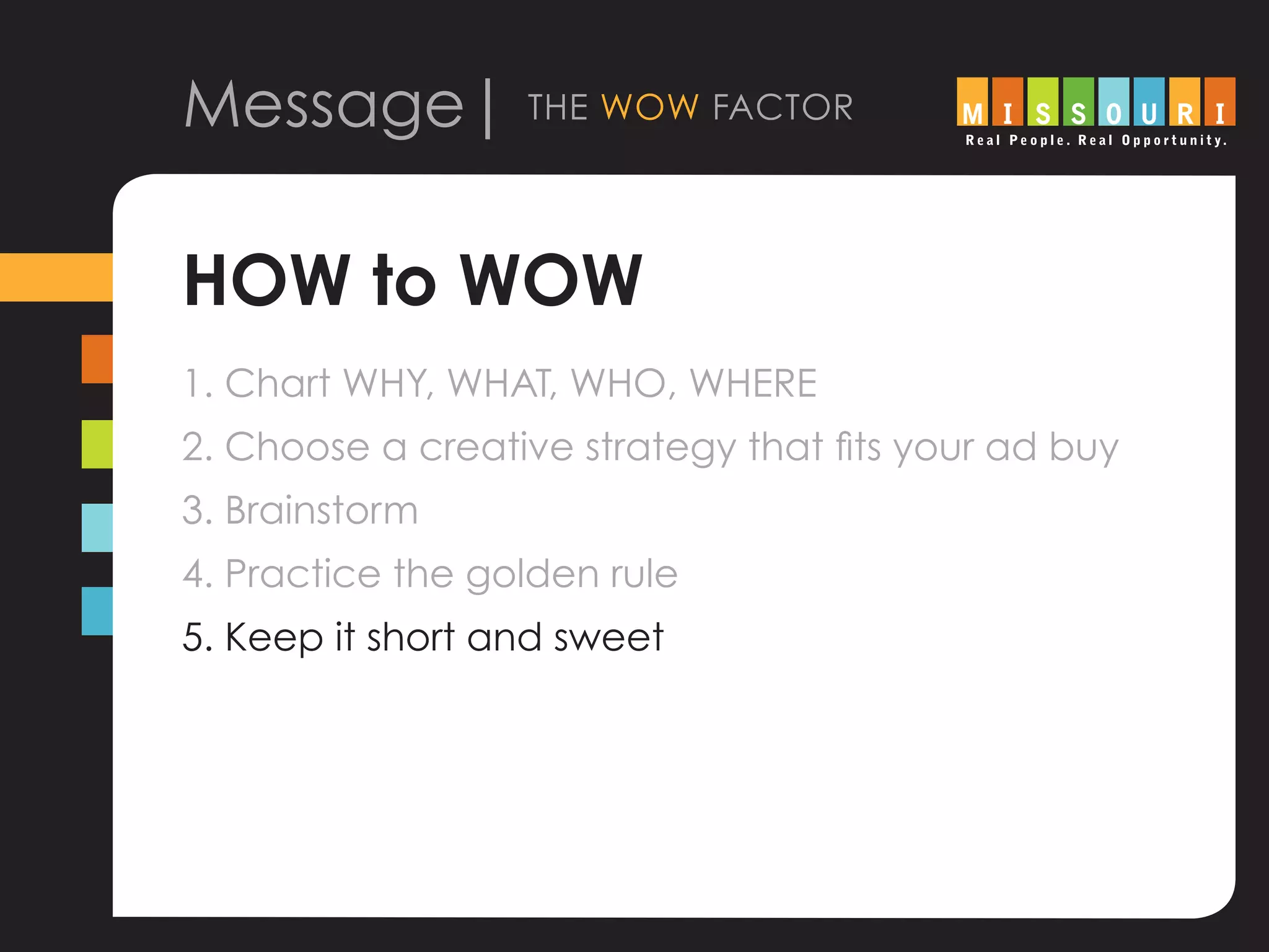 Message| the wow factor
HOW to WOW
1. Chart WHY, WHAT, WHO, WHERE
2. Choose a creative strategy that fits your ad buy
3. Brainstorm
4. Practice the golden rule
5. Keep it short and sweet
			
 