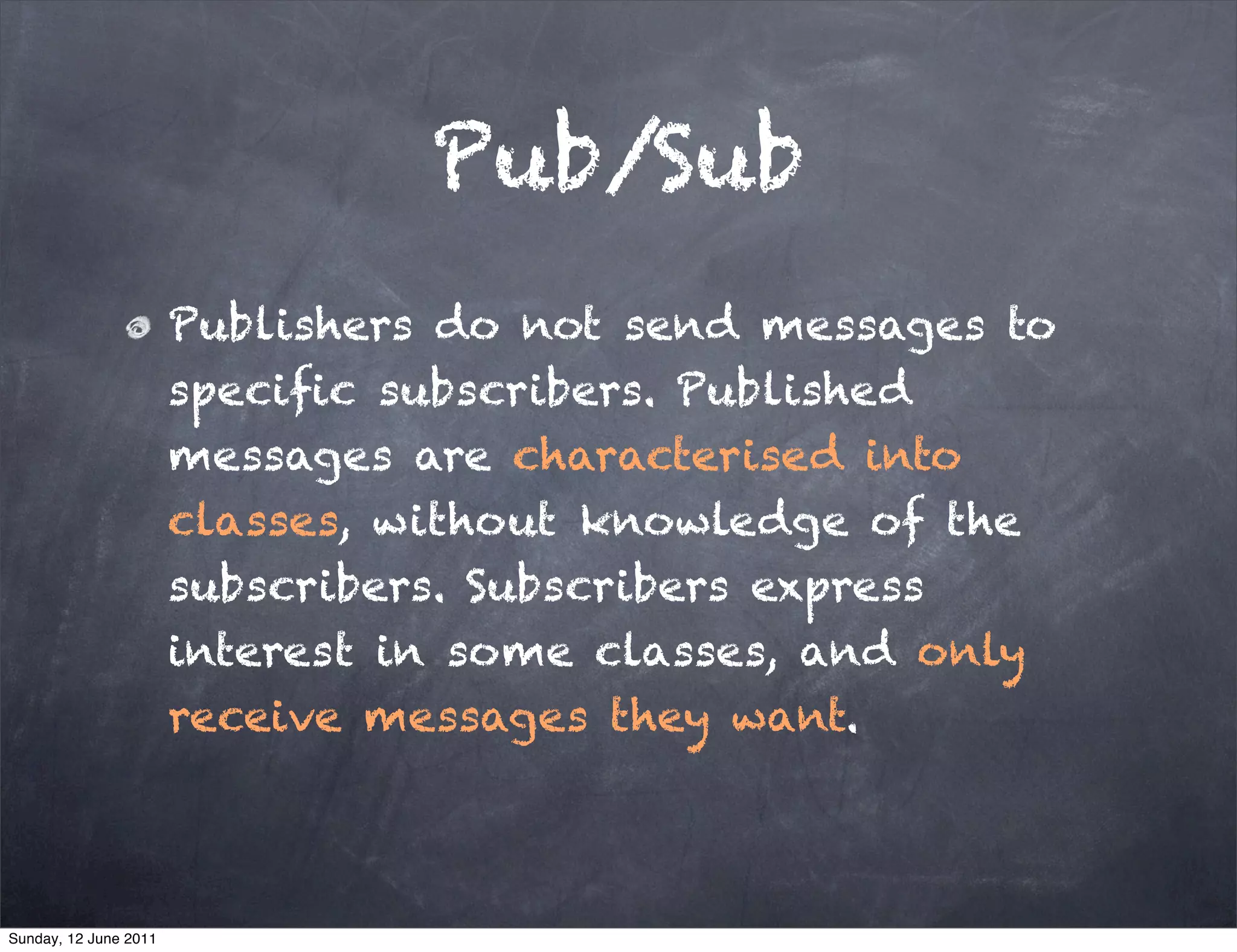 Pub/Sub
                       Publishers do not send messages to
                       speciﬁc subscribers. Published
                       messages are characterised into
                       classes, without knowledge of the
                       subscribers. Subscribers express
                       interest in some classes, and only
                       receive messages they want.



Sunday, 12 June 2011
 