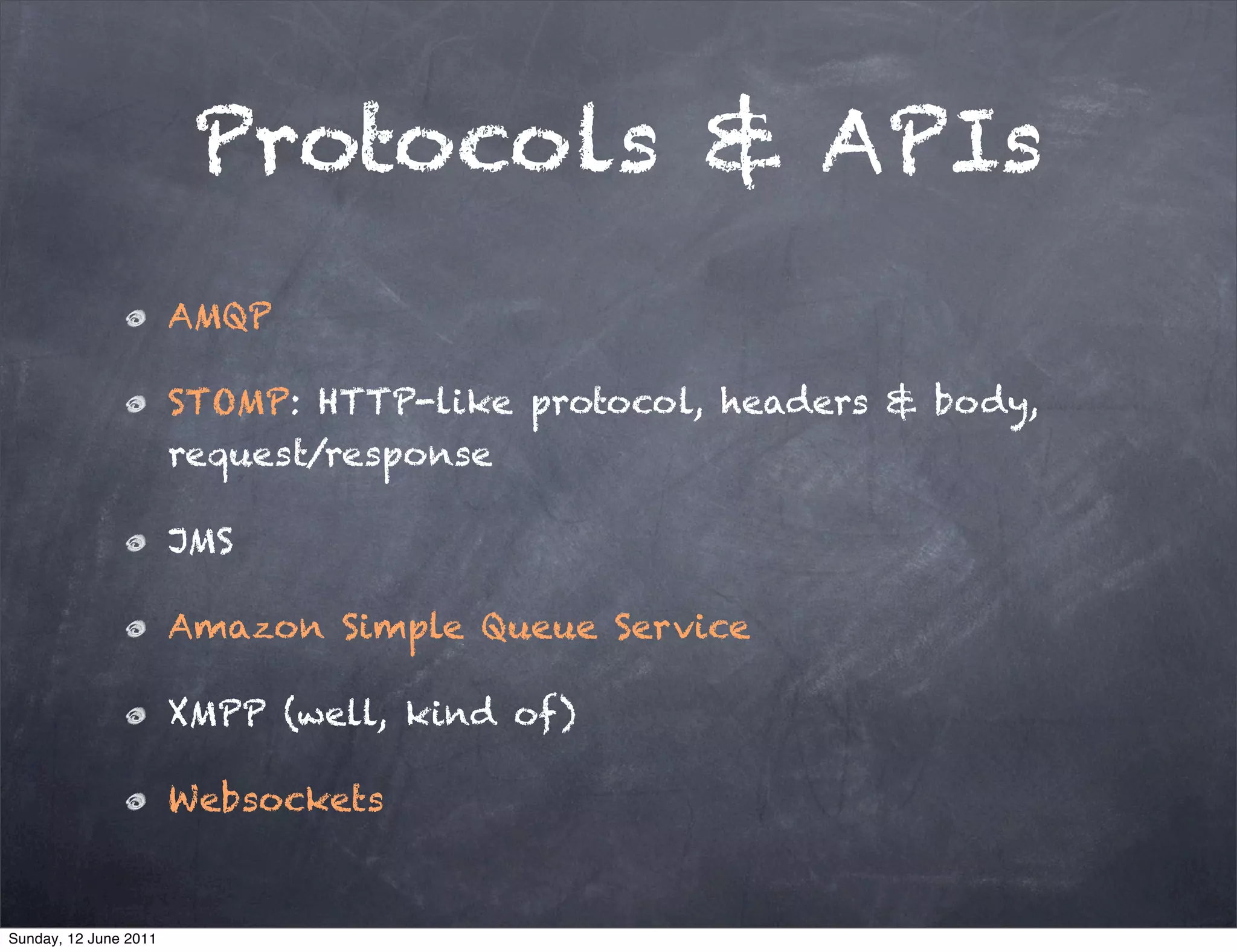 Protocols & APIs
                       AMQP

                       STOMP: HTTP-like protocol, headers & body,
                       request/response

                       JMS

                       Amazon Simple Queue Service

                       XMPP (well, kind of)

                       Websockets


Sunday, 12 June 2011
 