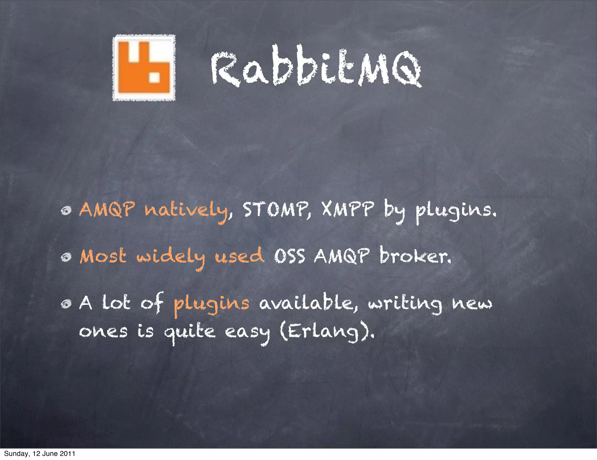 RabbitMQ


                       AMQP natively, STOMP, XMPP by plugins.

                       Most widely used OSS AMQP broker.

                       A lot of plugins available, writing new
                       ones is quite easy (Erlang).




Sunday, 12 June 2011
 