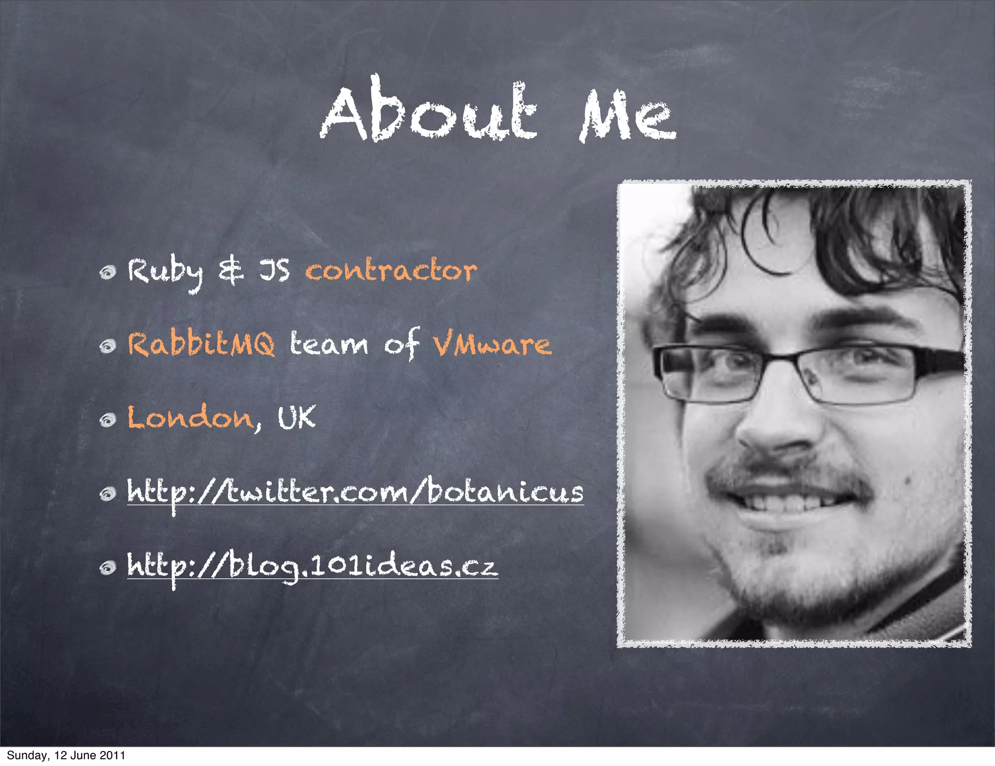 About Me

                       Ruby & JS contractor

                       RabbitMQ team of VMware

                       London, UK

                       http://twitter.com/botanicus

                       http://blog.101ideas.cz




Sunday, 12 June 2011
 